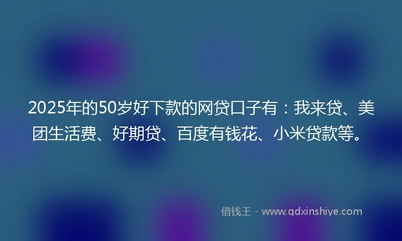 2025年的50岁好下款的网贷口子有：我来贷、美团生活费、好期贷、百度有钱花、小米贷款等。