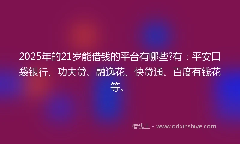 2025年的21岁能借钱的平台有哪些?有：平安口袋银行、功夫贷、融逸花、快贷通、百度有钱花等。