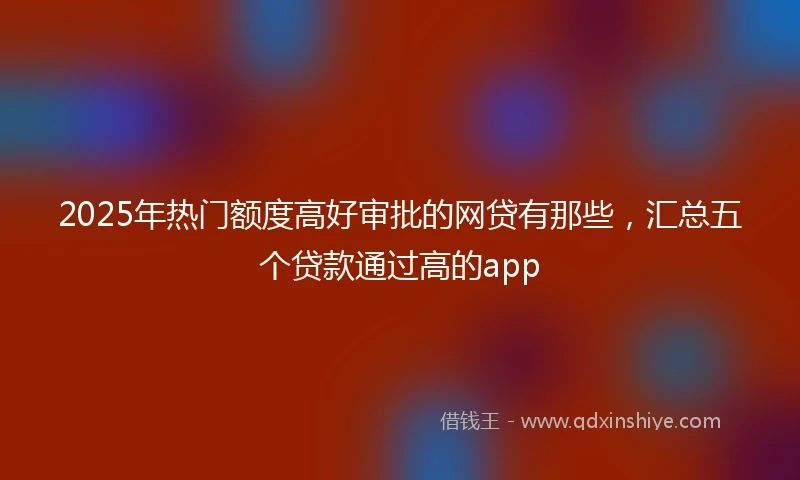 2025年热门额度高好审批的网贷有那些，汇总五个贷款通过高的app