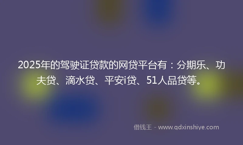 2025年的驾驶证贷款的网贷平台有：分期乐、功夫贷、滴水贷、平安i贷、51人品贷等。