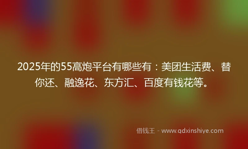 2025年的55高炮平台有哪些有：美团生活费、替你还、融逸花、东方汇、百度有钱花等。