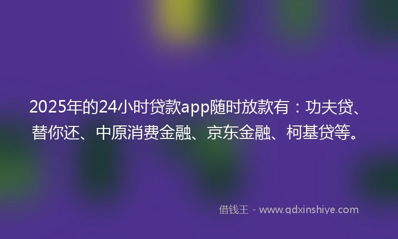 2025年的24小时贷款app随时放款有：功夫贷、替你还、中原消费金融、京东金融、柯基贷等。