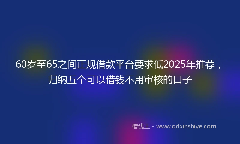 60岁至65之间正规借款平台要求低2025年推荐，归纳五个可以借钱不用审核的口子