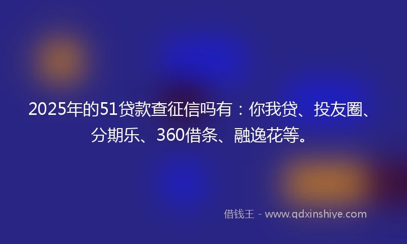 2025年的51贷款查征信吗有：你我贷、投友圈、分期乐、360借条、融逸花等。