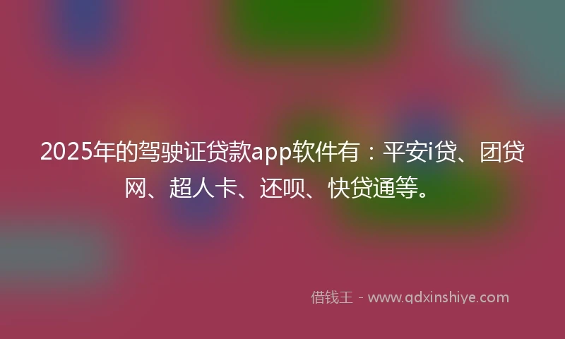 2025年的驾驶证贷款app软件有：平安i贷、团贷网、超人卡、还呗、快贷通等。
