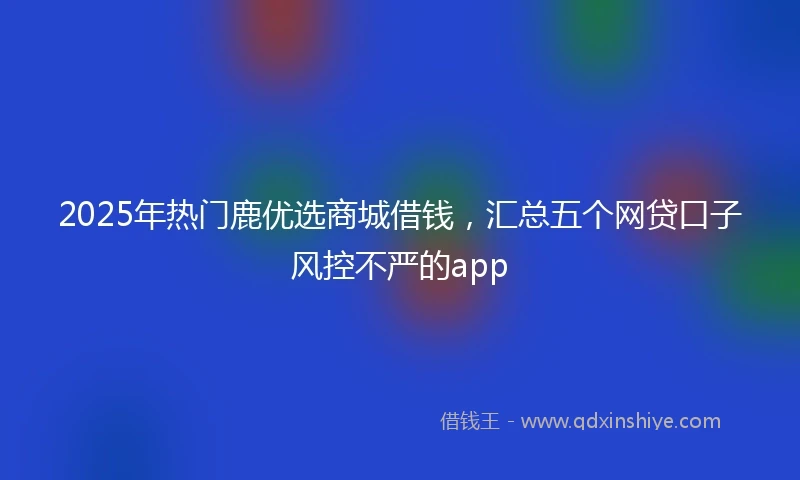 2025年热门鹿优选商城借钱，汇总五个网贷口子风控不严的app