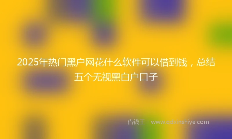 2025年热门黑户网花什么软件可以借到钱，总结五个无视黑白户口子