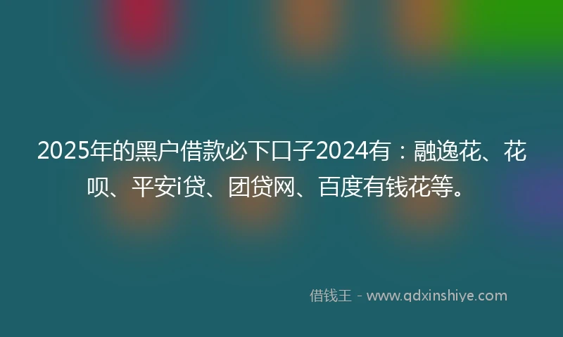 2025年的黑户借款必下口子2024有：融逸花、花呗、平安i贷、团贷网、百度有钱花等。