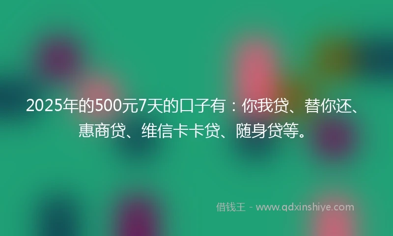2025年的500元7天的口子有：你我贷、替你还、惠商贷、维信卡卡贷、随身贷等。