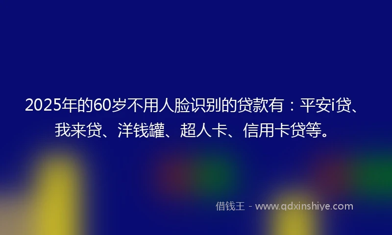 2025年的60岁不用人脸识别的贷款有：平安i贷、我来贷、洋钱罐、超人卡、信用卡贷等。