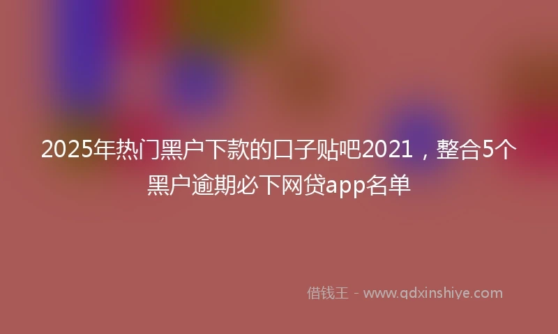 2025年热门黑户下款的口子贴吧2021，整合5个黑户逾期必下网贷app名单