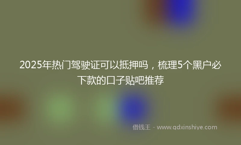 2025年热门驾驶证可以抵押吗，梳理5个黑户必下款的口子贴吧推荐