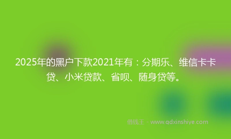 2025年的黑户下款2021年有：分期乐、维信卡卡贷、小米贷款、省呗、随身贷等。