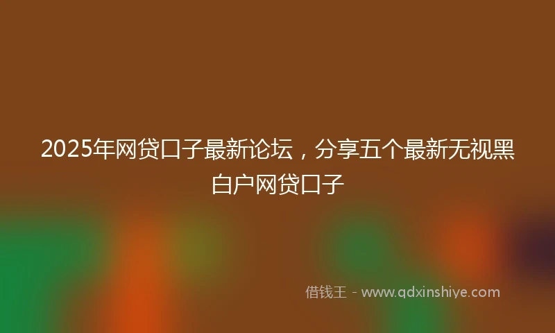 2025年网贷口子最新论坛，分享五个最新无视黑白户网贷口子