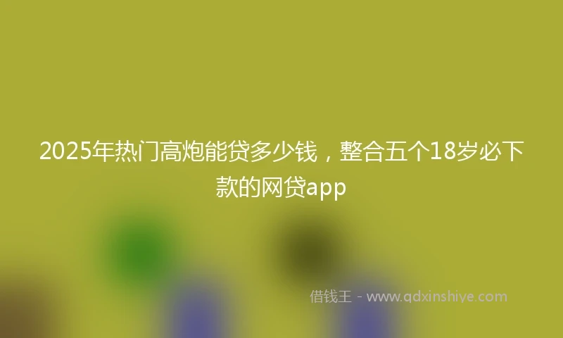 2025年热门高炮能贷多少钱，整合五个18岁必下款的网贷app