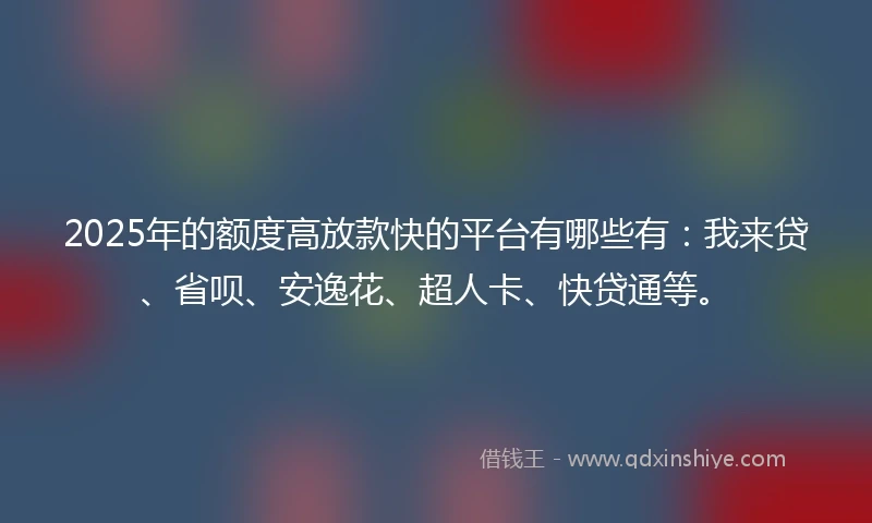 2025年的额度高放款快的平台有哪些有：我来贷、省呗、安逸花、超人卡、快贷通等。