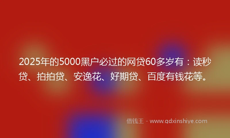 2025年的5000黑户必过的网贷60多岁有：读秒贷、拍拍贷、安逸花、好期贷、百度有钱花等。