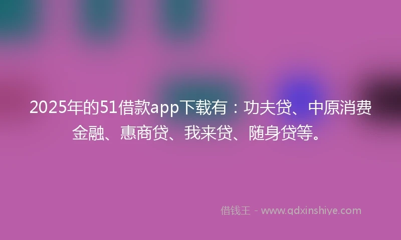 2025年的51借款app下载有：功夫贷、中原消费金融、惠商贷、我来贷、随身贷等。