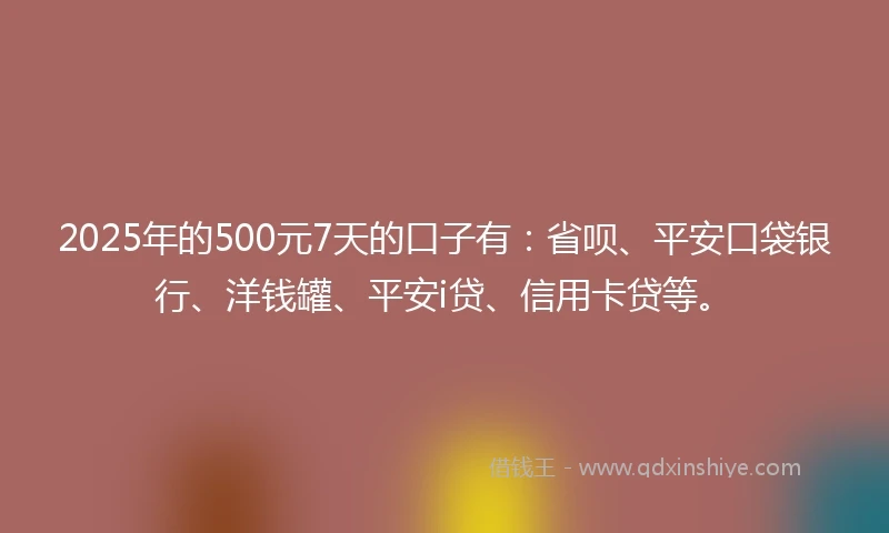 2025年的500元7天的口子有：省呗、平安口袋银行、洋钱罐、平安i贷、信用卡贷等。