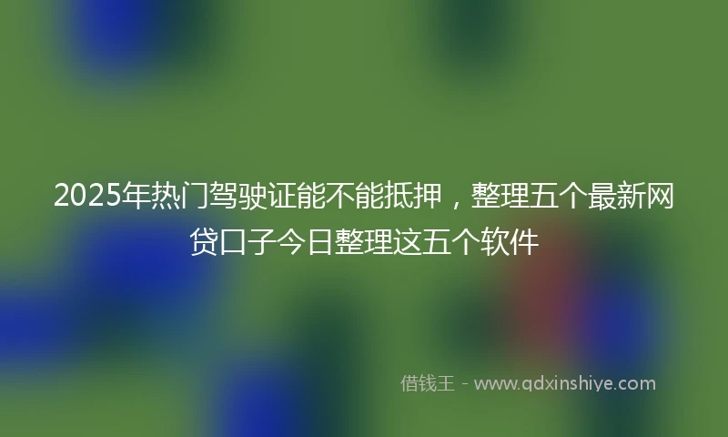 2025年热门驾驶证能不能抵押，整理五个最新网贷口子今日整理这五个软件