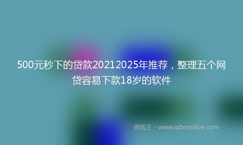 500元秒下的贷款20212025年推荐，整理五个网贷容易下款18岁的软件