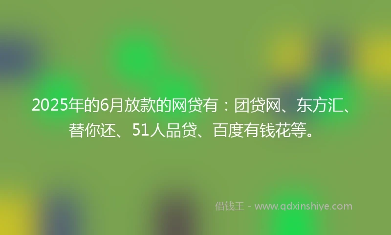 2025年的6月放款的网贷有：团贷网、东方汇、替你还、51人品贷、百度有钱花等。
