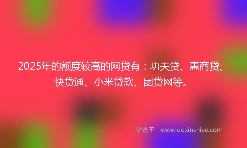 2025年的额度较高的网贷有：功夫贷、惠商贷、快贷通、小米贷款、团贷网等。
