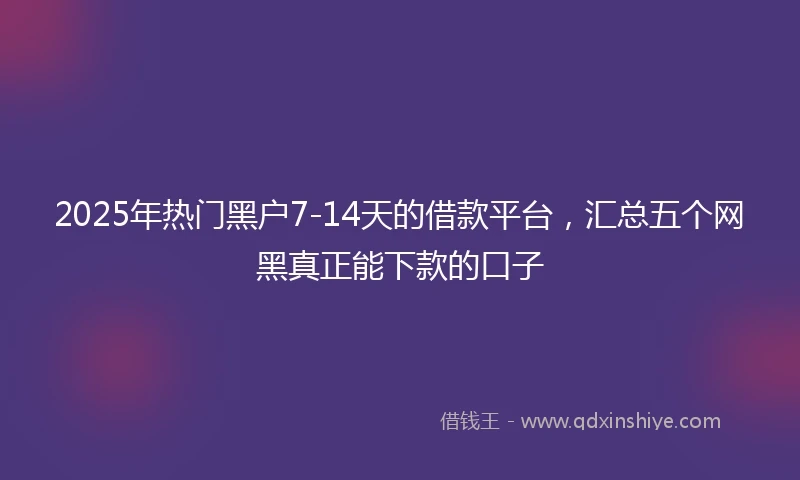 2025年热门黑户7-14天的借款平台，汇总五个网黑真正能下款的口子