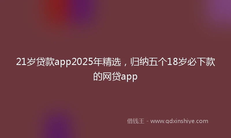 21岁贷款app2025年精选，归纳五个18岁必下款的网贷app