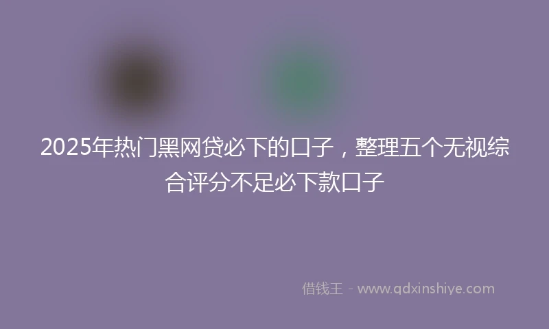 2025年热门黑网贷必下的口子，整理五个无视综合评分不足必下款口子