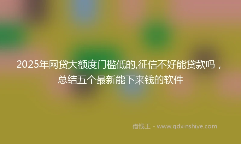 2025年网贷大额度门槛低的,征信不好能贷款吗，总结五个最新能下来钱的软件