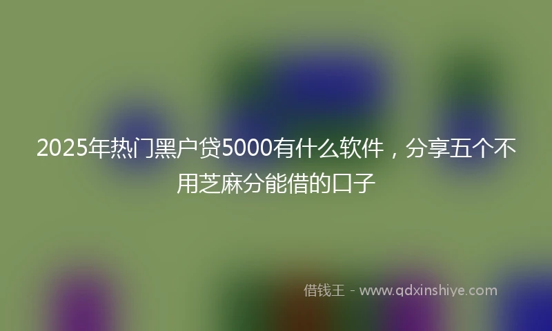 2025年热门黑户贷5000有什么软件，分享五个不用芝麻分能借的口子