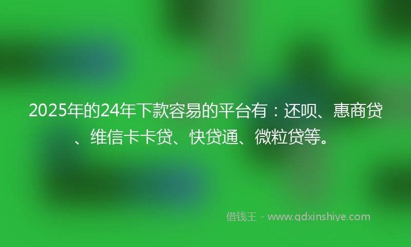 2025年的24年下款容易的平台有：还呗、惠商贷、维信卡卡贷、快贷通、微粒贷等。