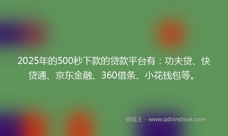 2025年的500秒下款的贷款平台有：功夫贷、快贷通、京东金融、360借条、小花钱包等。