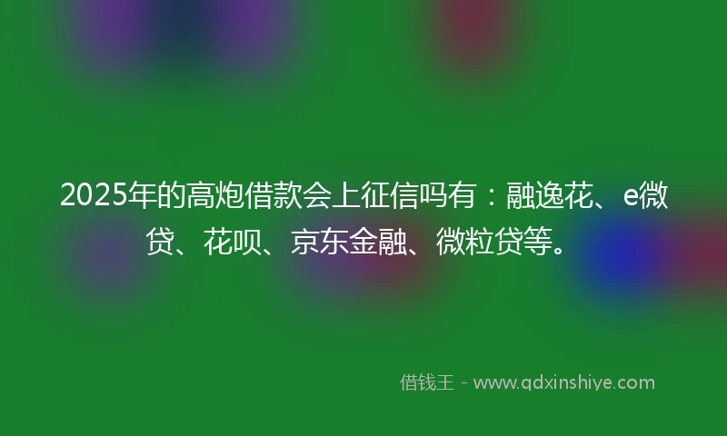 2025年的高炮借款会上征信吗有：融逸花、e微贷、花呗、京东金融、微粒贷等。