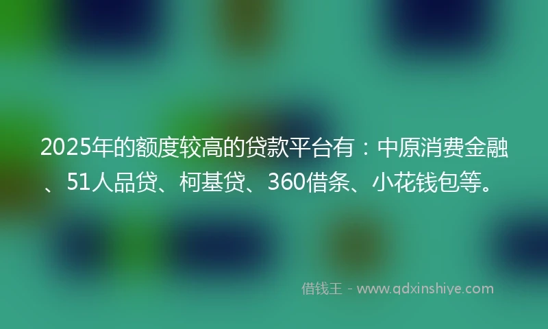 2025年的额度较高的贷款平台有：中原消费金融、51人品贷、柯基贷、360借条、小花钱包等。