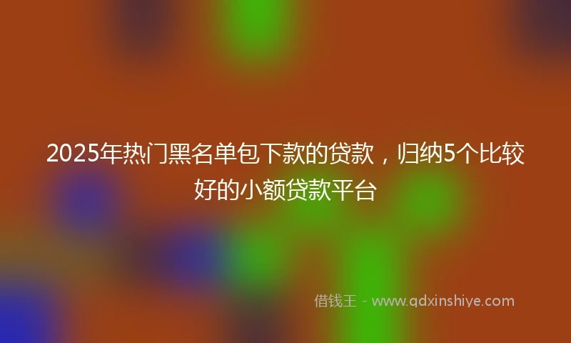 2025年热门黑名单包下款的贷款，归纳5个比较好的小额贷款平台