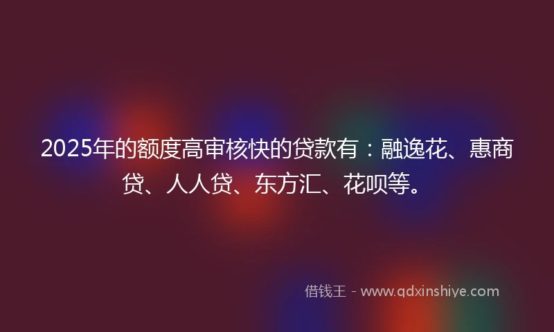 2025年的额度高审核快的贷款有：融逸花、惠商贷、人人贷、东方汇、花呗等。