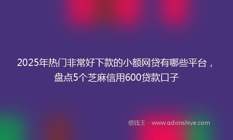 2025年热门非常好下款的小额网贷有哪些平台，盘点5个芝麻信用600贷款口子
