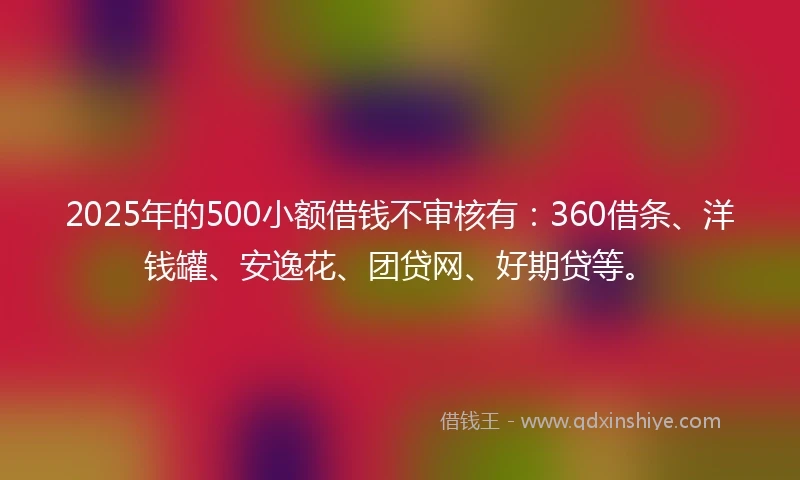 2025年的500小额借钱不审核有：360借条、洋钱罐、安逸花、团贷网、好期贷等。