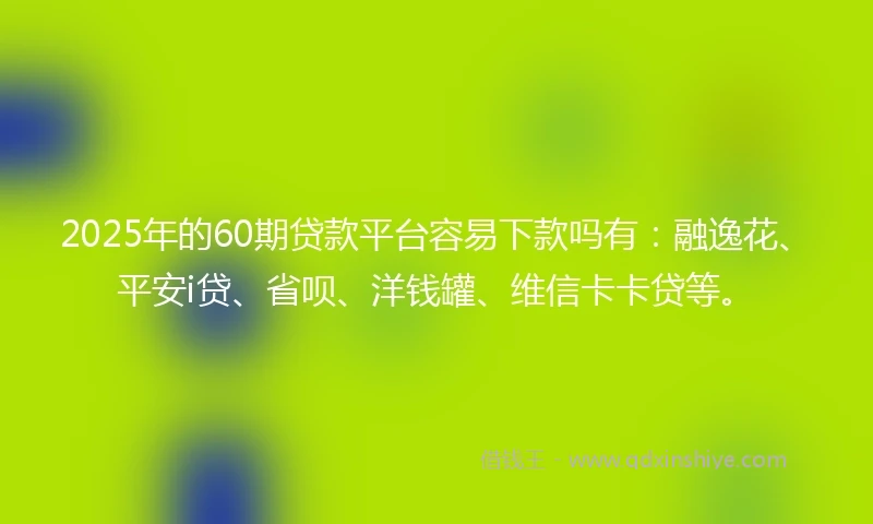 2025年的60期贷款平台容易下款吗有：融逸花、平安i贷、省呗、洋钱罐、维信卡卡贷等。