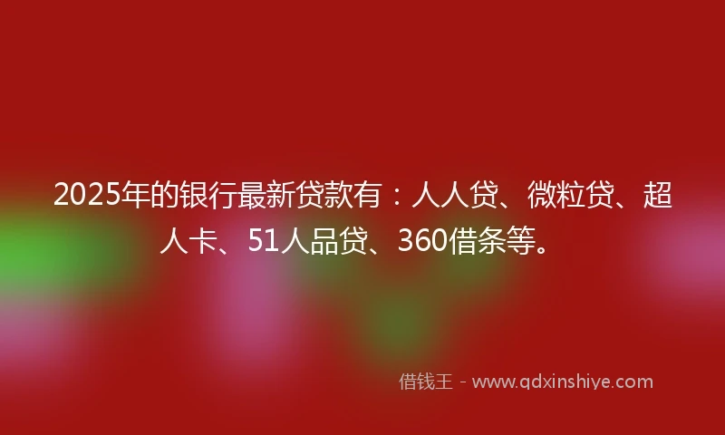 2025年的银行最新贷款有：人人贷、微粒贷、超人卡、51人品贷、360借条等。