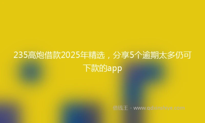 235高炮借款2025年精选，分享5个逾期太多仍可下款的app
