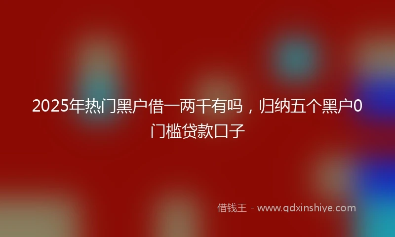 2025年热门黑户借一两千有吗，归纳五个黑户0门槛贷款口子