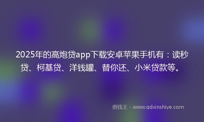 2025年的高炮贷app下载安卓苹果手机有：读秒贷、柯基贷、洋钱罐、替你还、小米贷款等。