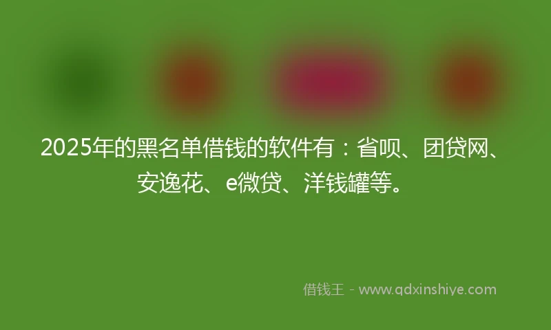 2025年的黑名单借钱的软件有：省呗、团贷网、安逸花、e微贷、洋钱罐等。