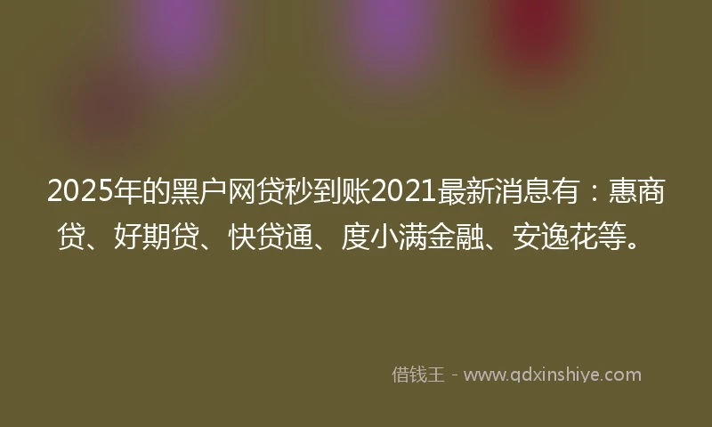 2025年的黑户网贷秒到账2021最新消息有：惠商贷、好期贷、快贷通、度小满金融、安逸花等。