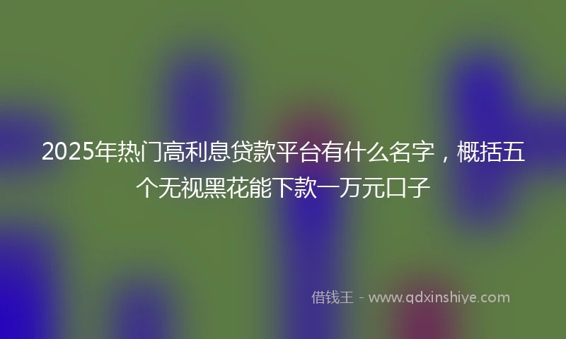 2025年热门高利息贷款平台有什么名字，概括五个无视黑花能下款一万元口子