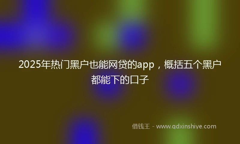 2025年热门黑户也能网贷的app，概括五个黑户都能下的口子