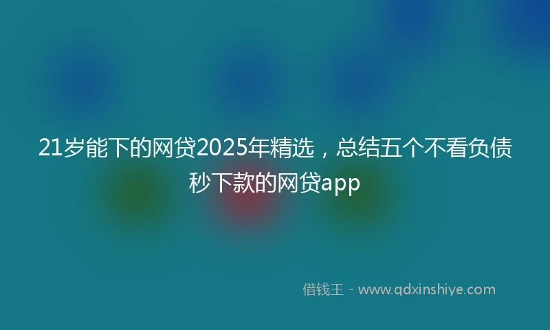 21岁能下的网贷2025年精选，总结五个不看负债秒下款的网贷app